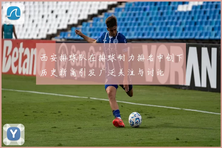 西安排球队在排球耐力排名中创下历史新高引发广泛关注与讨论