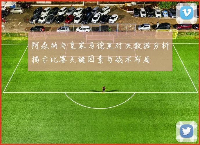 阿森纳与皇家马德里对决数据分析揭示比赛关键因素与战术布局