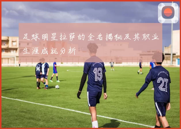 足球明星拉萨的全名揭秘及其职业生涯成就分析