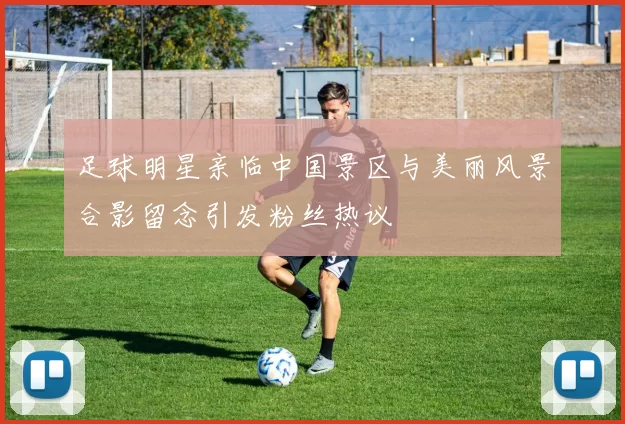 足球明星亲临中国景区与美丽风景合影留念引发粉丝热议