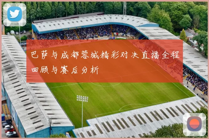 巴萨与成都蓉城精彩对决直播全程回顾与赛后分析