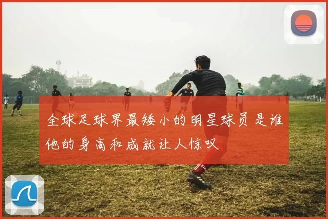 全球足球界最矮小的明星球员是谁他的身高和成就让人惊叹