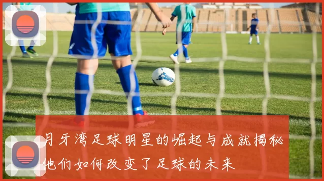 月牙湾足球明星的崛起与成就揭秘他们如何改变了足球的未来
