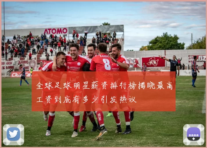全球足球明星薪资排行榜揭晓最高工资到底有多少引发热议