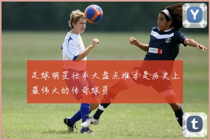 足球明星壮举大盘点谁才是历史上最伟大的传奇球员