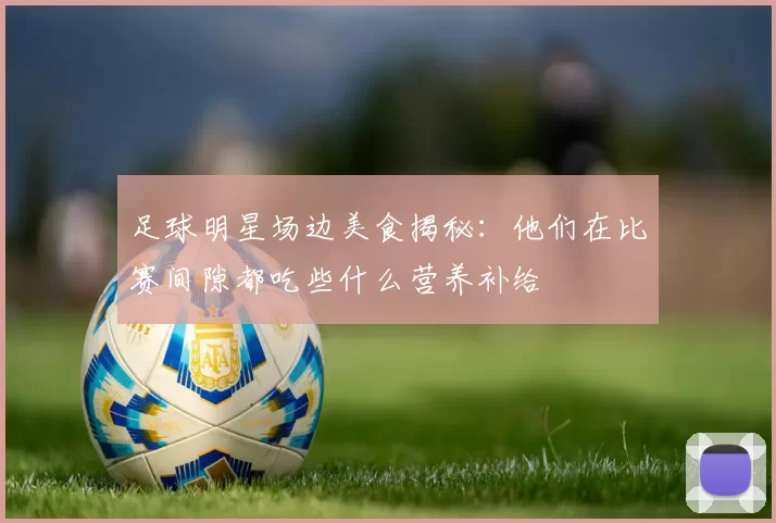 足球明星场边美食揭秘：他们在比赛间隙都吃些什么营养补给