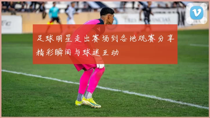 足球明星走出赛场到各地观赛分享精彩瞬间与球迷互动