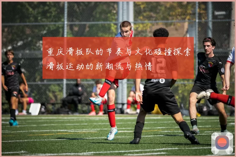 重庆滑板队的节奏与文化碰撞探索滑板运动的新潮流与热情
