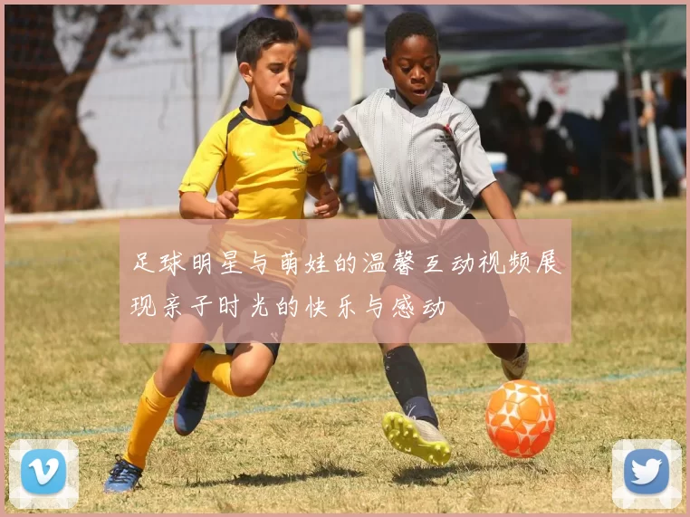 足球明星与萌娃的温馨互动视频展现亲子时光的快乐与感动