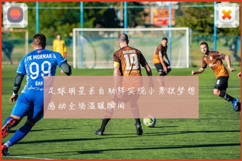 足球明星亲自助阵实现小男孩梦想感动全场温暖瞬间