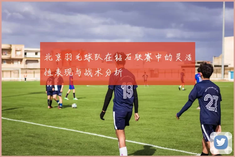 北京羽毛球队在钻石联赛中的灵活性表现与战术分析