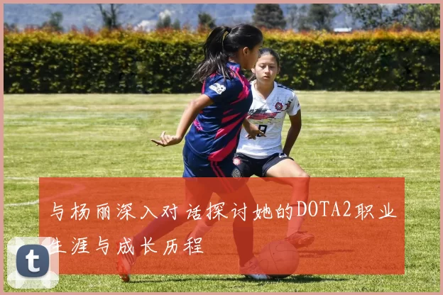 与杨丽深入对话探讨她的DOTA2职业生涯与成长历程