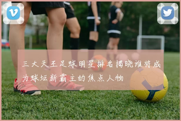三大天王足球明星排名揭晓谁将成为球坛新霸主的焦点人物